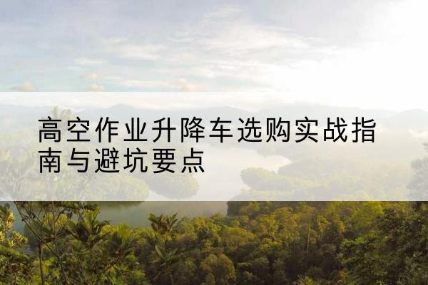 秦州升降车怎么选-高空作业升降车选购实战指南与避坑要点
