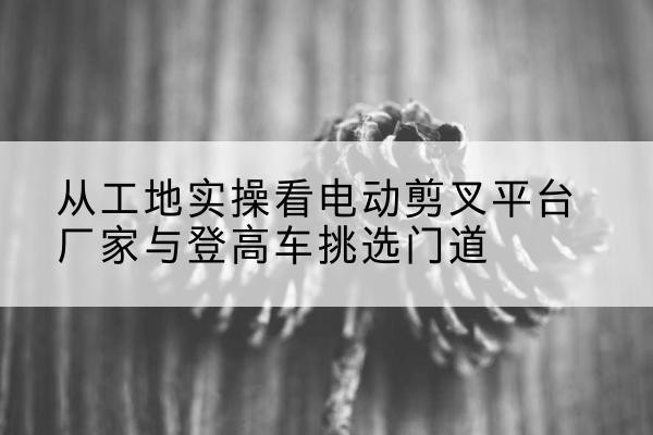 秦州电动剪叉升降平台厂家-从工地实操看电动剪叉平台厂家与登高车挑选门道