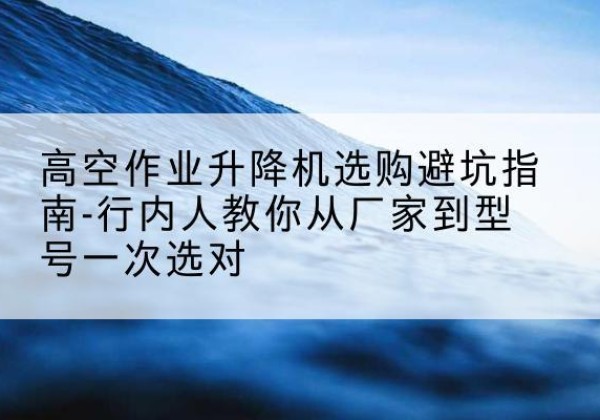 秦州升降平台厂家-高空作业升降机选购避坑指南-行内人教你从厂家到型号一次选对