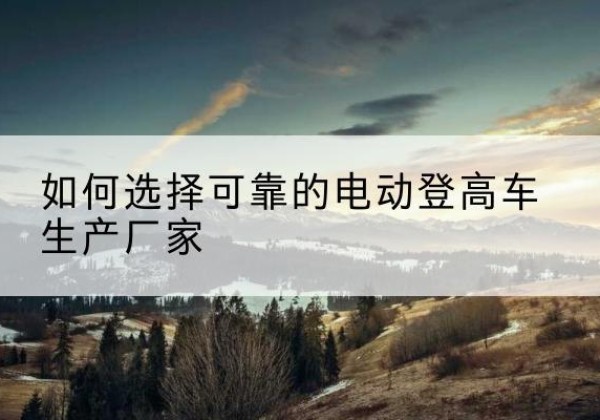 秦州电动登高车厂家-如何选择可靠的电动登高车生产厂家