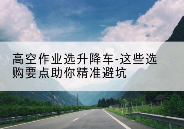秦州升降车厂家-高空作业选升降车-这些选购要点助你*避坑