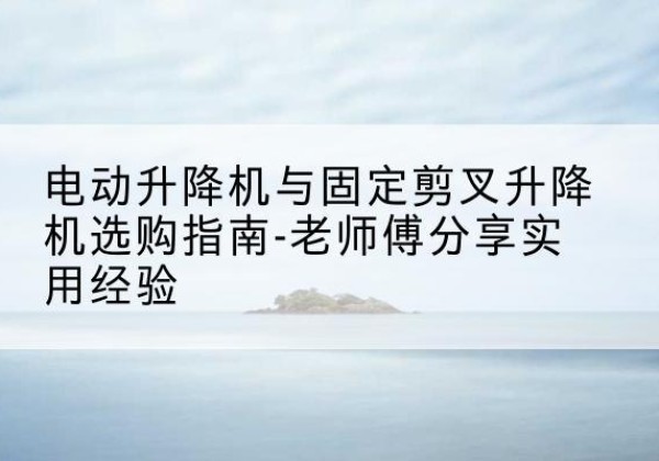 秦州电动升降机怎么选-电动升降机与固定剪叉升降机选购指南-老师傅分享实用经验