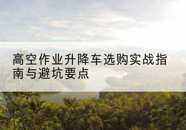 秦州升降车怎么选-高空作业升降车选购实战指南与避坑要点