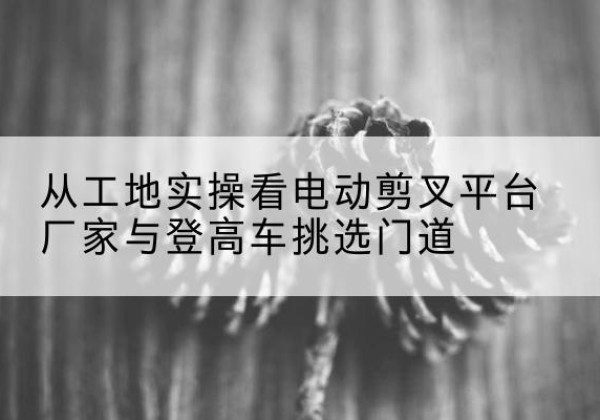 秦州电动剪叉升降平台厂家-从工地实操看电动剪叉平台厂家与登高车挑选门道