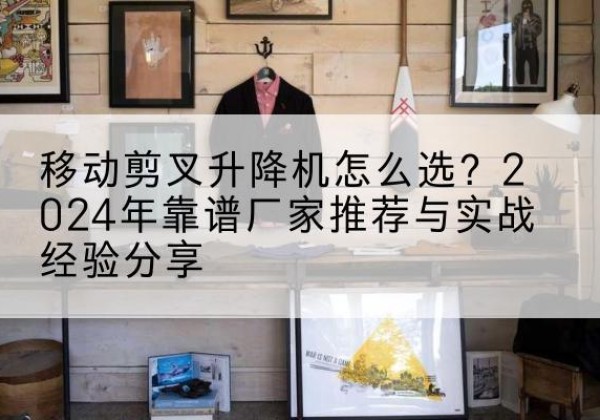 秦州升降平台厂家推荐-移动剪叉升降机怎么选？2024年靠谱厂家推荐与实战经验分享